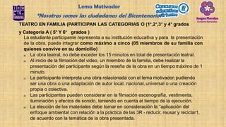 TEATRO EN FAMILIA (PARTICIPAN LAS CATEGORIAS O (1°,2°,3° y 4° grados
y Categoría A ( 5° Y 6° grados )
La estudiante participante representa a su institución educativa y para la presentación
de la obra, puede integrar como máximo a cinco (05 miembros de su familia con
quienes convive en su domicilio)
a) La obra teatral, no debe exceder los 15 minutos en total de presentaciónteatral.
b) Al inicio de la filmación del video, un miembro de la familia, debe realizar la
presentación del participante según la reseña de la obra en un tiempomáximo de 1
minuto.
c) La participante interpreta una obra relacionada con el lema motivador;pudiendo
ser una obra o una adaptación de autor local, nacional, universal o una creación
propia o colectiva.
d) Las participantes pueden considerar en la filmación escenografía, vestimenta,
iluminación y efectos de sonido, teniendo en cuenta el tiempo de la ejecución.
e) La elección de los materiales debe tomar en consideración la “aplicación del
enfoque ambiental con relación a la práctica de las 3R - reducir, reusar y reciclar1,
de acuerdo con la temática de la obra presentada.
Lema Motivador
“Nosotras somos las ciudadanas del Bicentenario”
 