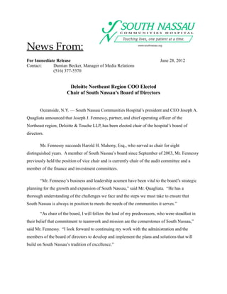 News From:
For Immediate Release                                                       June 28, 2012
Contact:    Damian Becker, Manager of Media Relations
            (516) 377-5370


                        Deloitte Northeast Region COO Elected
                       Chair of South Nassau’s Board of Directors


        Oceanside, N.Y. — South Nassau Communities Hospital’s president and CEO Joseph A.
Quagliata announced that Joseph J. Fennessy, partner, and chief operating officer of the
Northeast region, Deloitte & Touche LLP, has been elected chair of the hospital’s board of
directors.

        Mr. Fennessy succeeds Harold H. Mahony, Esq., who served as chair for eight
distinguished years. A member of South Nassau’s board since September of 2003, Mr. Fennessy
previously held the position of vice chair and is currently chair of the audit committee and a
member of the finance and investment committees.

        “Mr. Fennessy’s business and leadership acumen have been vital to the board’s strategic
planning for the growth and expansion of South Nassau,” said Mr. Quagliata. “He has a
thorough understanding of the challenges we face and the steps we must take to ensure that
South Nassau is always in position to meets the needs of the communities it serves.”

        “As chair of the board, I will follow the lead of my predecessors, who were steadfast in
their belief that commitment to teamwork and mission are the cornerstones of South Nassau,”
said Mr. Fennessy. “I look forward to continuing my work with the administration and the
members of the board of directors to develop and implement the plans and solutions that will
build on South Nassau’s tradition of excellence.”
 