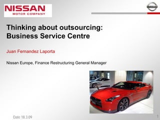 Thinking about outsourcing:
Business Service Centre

Juan Fernandez Laporta

Nissan Europe, Finance Restructuring General Manager




   Date 18.3.09                                        1
 
