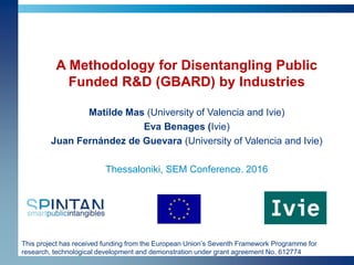 This project has received funding from the European Union’s Seventh Framework Programme for
research, technological development and demonstration under grant agreement No. 612774
A Methodology for Disentangling Public
Funded R&D (GBARD) by Industries
Matilde Mas (University of Valencia and Ivie)
Eva Benages (Ivie)
Juan Fernández de Guevara (University of Valencia and Ivie)
Thessaloniki, SEM Conference. 2016
 
