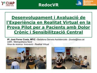 Desenvolupament i Avaluació de
l'Experiència en Realitat Virtual en la
Prova Pilot per a Pacients amb Dolor
Crònic i Sensibilització Central
IP: José Ferrer Costa, MFiC - Badalona Serveis Assistencials - jfcosta@bsa.cat
USR - Metropolitana Nord
Àrea de recerca: Innovació - Realitat Virtual
RedocVR
 