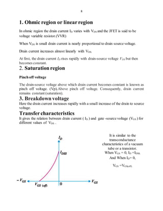 8
1. Ohmic region or linearregion
In ohmic region the drain current ID varies with VDS and the JFET is said to be
voltage variable resistor.(VVR)
When VDS is small drain current is nearly proportional to drain source voltage.
Drain current increases almost linearly with VDS.
At first, the drain current ID rises rapidly with drain-source voltage VDS but then
becomes constant.
2. Saturationregion
Pinch off voltage
The drain-source voltage above which drain current becomes constant is known as
pinch off voltage. (Vp).Above pinch off voltage. Consequently, drain current
remains constant (saturation).
3. Breakdownvoltage
Here the drain current increases rapidly with a small increase of the drain to source
voltage.
Transfercharacteristics
It gives the relation between drain current ( ID ) and gate -source voltage (VGS ) for
different values of VDS .
It is similar to the
transconductance
characteristics of a vacuum
tube or a transistor.
When VGS = 0, ID =IDSS.
And When ID= 0,
VGS =VGS(off).
 