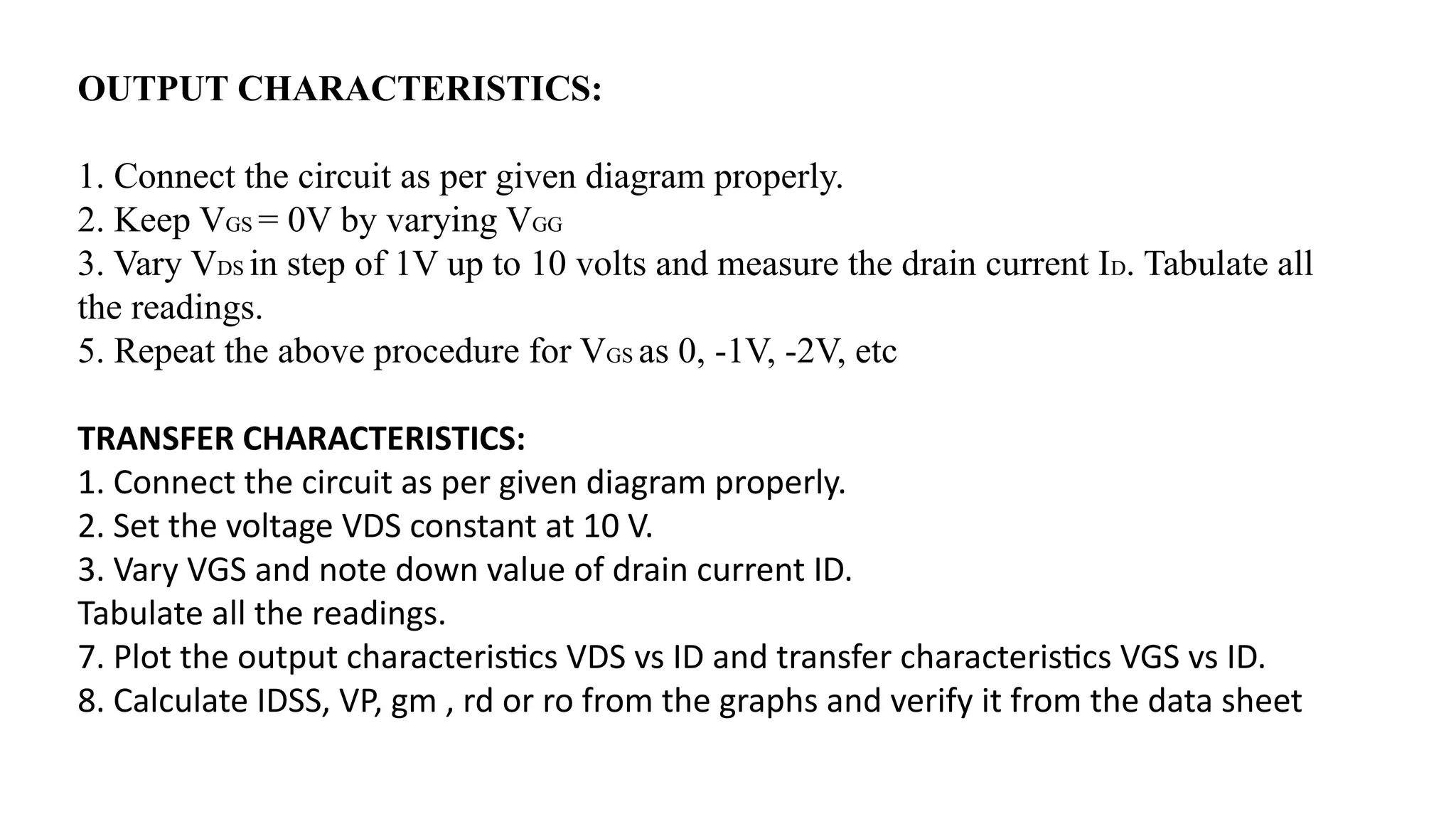 OUTPUT CHARACTERISTICS:
1. Connect the circuit as per given diagram properly.
2. Keep VGS = 0V by varying VGG
3. Vary VDS in step of 1V up to 10 volts and measure the drain current ID. Tabulate all
the readings.
5. Repeat the above procedure for VGS as 0, -1V, -2V, etc
TRANSFER CHARACTERISTICS:
1. Connect the circuit as per given diagram properly.
2. Set the voltage VDS constant at 10 V.
3. Vary VGS and note down value of drain current ID.
Tabulate all the readings.
7. Plot the output characteristics VDS vs ID and transfer characteristics VGS vs ID.
8. Calculate IDSS, VP, gm , rd or ro from the graphs and verify it from the data sheet
 