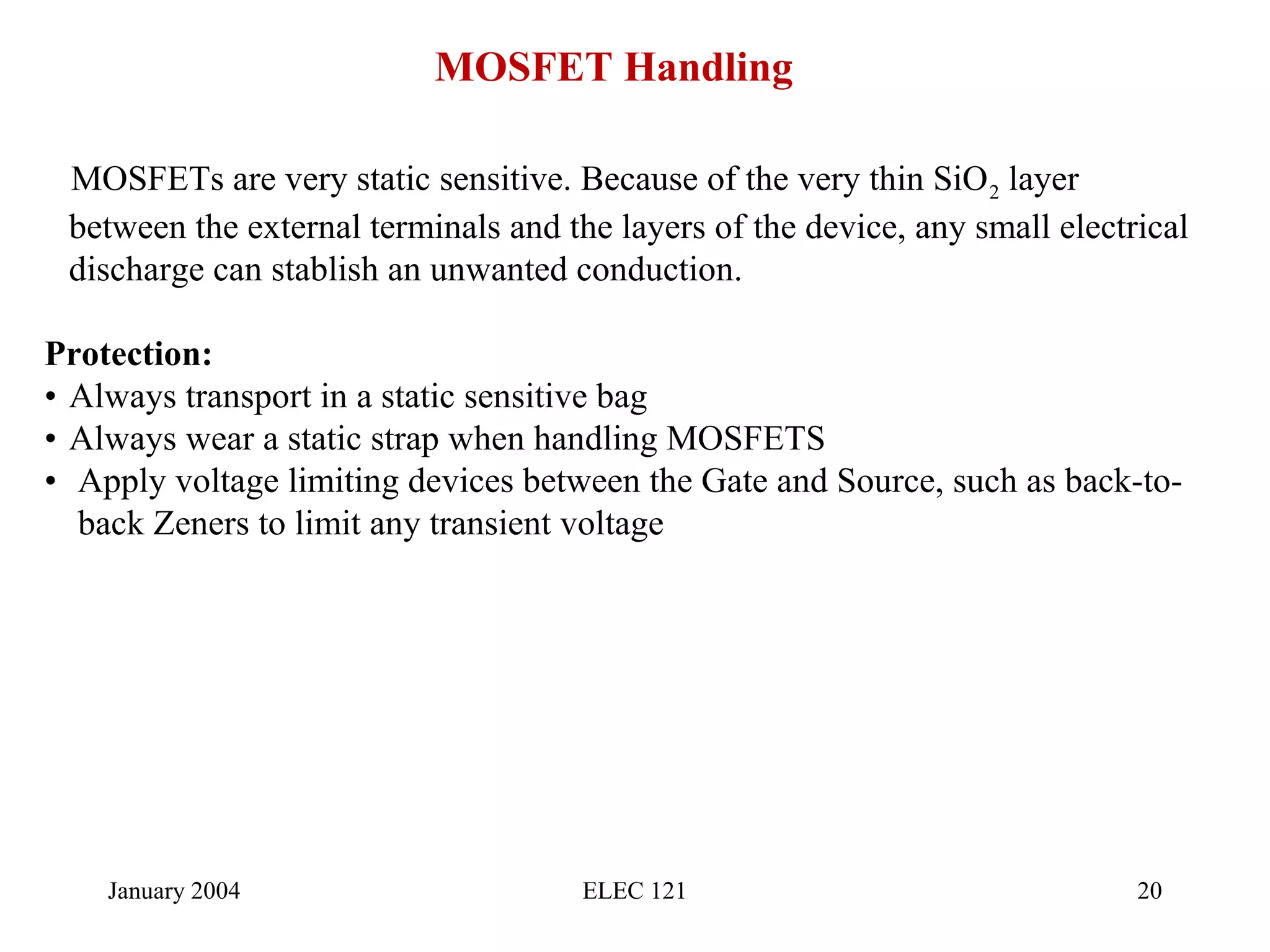 January 2004 ELEC 121 20
MOSFET Handling
MOSFETs are very static sensitive. Because of the very thin SiO2 layer
between the external terminals and the layers of the device, any small electrical
discharge can stablish an unwanted conduction.
Protection:
• Always transport in a static sensitive bag
• Always wear a static strap when handling MOSFETS
• Apply voltage limiting devices between the Gate and Source, such as back-to-
back Zeners to limit any transient voltage
 
