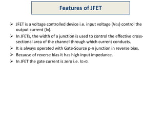  JFET is a voltage controlled device i.e. input voltage (VGS) control the
output current (ID).
 In JFETs, the width of a junction is used to control the effective cross-
sectional area of the channel through which current conducts.
 It is always operated with Gate-Source p-n junction in reverse bias.
 Because of reverse bias it has high input impedance.
 In JFET the gate current is zero i.e. IG=0.
Features of JFET
 