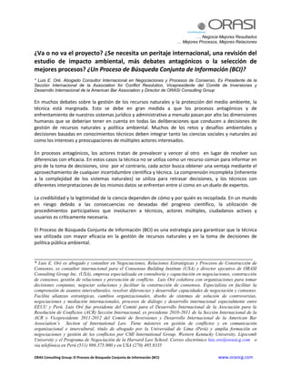 … Negocia Mejores Resultados
                                                                              … Mejores Procesos, Mejores Relaciones

¿Va o no va el proyecto? ¿Se necesita un peritaje internacional, una revisión del
estudio de impacto ambiental, más debates antagónicos o la selección de
mejores procesos? ¿Un Proceso de Búsqueda Conjunta de Información (BCI)?
* Luis E. Oré, Abogado Consultor Internacional en Negociaciones y Procesos de Consenso, Ex Presidente de la
Sección Internacional de la Association for Conflict Resolution, Vicepresidente del Comité de Inversiones y
Desarrollo Internacional de la American Bar Association y Director de ORASI Consulting Group

En muchos debates sobre la gestión de los recursos naturales y la protección del medio ambiente, la
técnica está marginada. Esto se debe en gran medida a que los procesos antagónicos y de
enfrentamiento de nuestros sistemas jurídico y administrativo a menudo pasan por alto las dimensiones
humanas que se deberían tener en cuenta en todas las deliberaciones que conducen a decisiones de
gestión de recursos naturales y política ambiental. Muchos de los retos y desafíos ambientales y
decisiones basadas en conocimientos técnicos deben integrar tanto las ciencias sociales y naturales así
como los intereses y preocupaciones de múltiples actores interesados.

En procesos antagónicos, los actores tratan de prevalecer y vencer al otro en lugar de resolver sus
diferencias con eficacia. En estos casos la técnica no se utiliza como un recurso común para informar en
pro de la toma de decisiones, sino por el contrario, cada actor busca obtener una ventaja mediante el
aprovechamiento de cualquier incertidumbre científica y técnica. La comprensión incompleta (inherente
a la complejidad de los sistemas naturales) se utiliza para retrasar decisiones, y los técnicos con
diferentes interpretaciones de los mismos datos se enfrentan entre sí como en un duelo de expertos.

La credibilidad y la legitimidad de la ciencia dependen de cómo y por quién es recopilada. En un mundo
en riesgo debido a las consecuencias no deseadas del progreso científico, la utilización de
procedimientos participativos que involucren a técnicos, actores múltiples, ciudadanos activos y
usuarios es críticamente necesaria.

El Proceso de Búsqueda Conjunta de Información (BCI) es una estrategia para garantizar que la técnica
sea utilizada con mayor eficacia en la gestión de recursos naturales y en la toma de decisiones de
política pública ambiental.

____________________________________________________________________________________
* Luis E. Oré es abogado y consultor en Negociaciones, Relaciones Estratégicas y Procesos de Construcción de
Consenso, es consultor internacional para el Consensus Building Institute (USA) y director ejecutivo de ORASI
Consulting Group Inc. (USA), empresa especializada en consultoría y capacitación en negociaciones, construcción
de consenso, gestión de relaciones y prevención de conflicto. Luis Oré colabora con organizaciones para tomar
decisiones conjuntas, negociar soluciones y facilitar la construcción de consensos. Especialista en facilitar la
comprensión de asuntos interculturales, resolver diferencias y desarrollar capacidades de negociación y consenso.
Facilita alianzas estratégicas, cambios organizacionales, diseño de sistemas de solución de controversias,
negociaciones y mediación internacionales, procesos de diálogo y desarrollo internacional especialmente entre
EEUU y Perú. Luis Oré fue presidente del Comité para el Desarrollo Internacional de la Asociación para la
Resolución de Conflictos (ACR) Sección Internacional, es presidente 2010-2011 de la Sección Internacional de la
ACR y Vicepresidente 2011-2012 del Comité de Inversiones y Desarrollo Internacional de la American Bar
Association’s Section of International Law. Tiene másteres en gestión de conflictos y en comunicación
organizacional e intercultural, título de abogado por la Universidad de Lima (Perú) y amplia formación en
negociaciones y gestión de los conflictos por CMI International Group, Western Kentucky University, Lipscomb
University y el Programa de Negociación de la Harvard Law School. Correo electrónico luis.ore@orasicg.com o
vía telefónica en Perú (511) 986.375.900 y en USA (270) 495.8335

ORAS Consulting Group: El Proceso de Búsqueda Conjunta de Información (BCI)                      www.orasicg.com
 