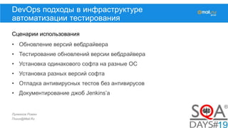 Лукманов Роман
Поиск@Mail.Ru
DevOps подходы в инфраструктуре
автоматизации тестирования
Сценарии использования
• Обновление версий вебдрайвера
• Тестирование обновлений версии вебдрайвера
• Установка одинакового софта на разные ОС
• Установка разных версий софта
• Отладка антивирусных тестов без антивирусов
• Документирование джоб Jenkins’а
 