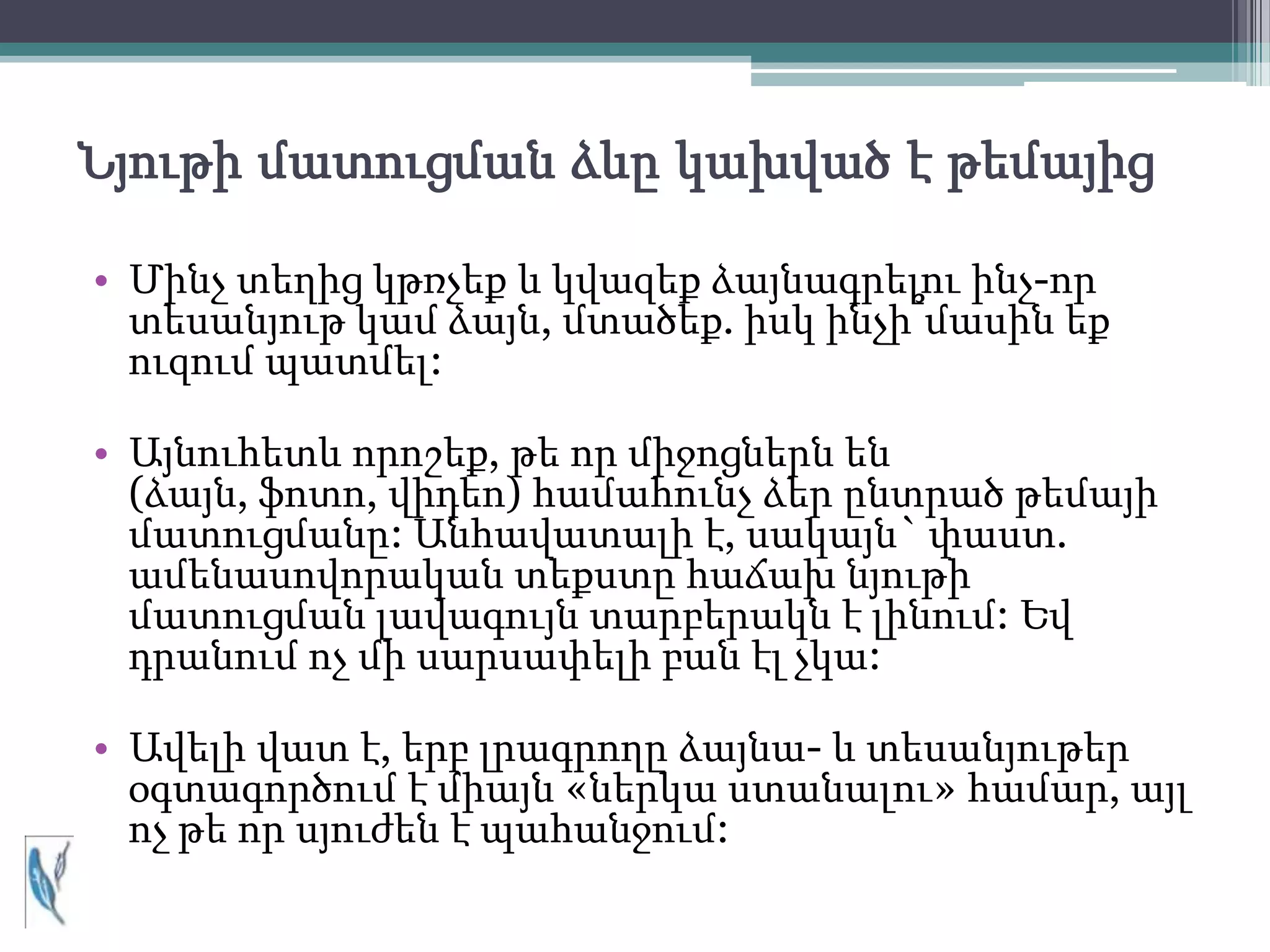 Նյութի մատուցման ձևը կախված է թեմայից

• Մինչ տեղից կթռչեք և կվազեք ձայնագրելու ինչ-որ
  տեսանյութ կամ ձայն, մտածեք. իսկ ինչի՞մասին եք
  ուզում պատմել:

• Այնուհետև որոշեք, թե որ միջոցներն են
  (ձայն, ֆոտո, վիդեո) համահունչ ձեր ընտրած թեմայի
  մատուցմանը: Անհավատալի է, սակայն` փաստ.
  ամենասովորական տեքստը հաճախ նյութի
  մատուցման լավագույն տարբերակն է լինում: Եվ
  դրանում ոչ մի սարսափելի բան էլ չկա:

• Ավելի վատ է, երբ լրագրողը ձայնա- և տեսանյութեր
  օգտագործում է միայն «ներկա ստանալու» համար, այլ
  ոչ թե որ սյուժեն է պահանջում:
 