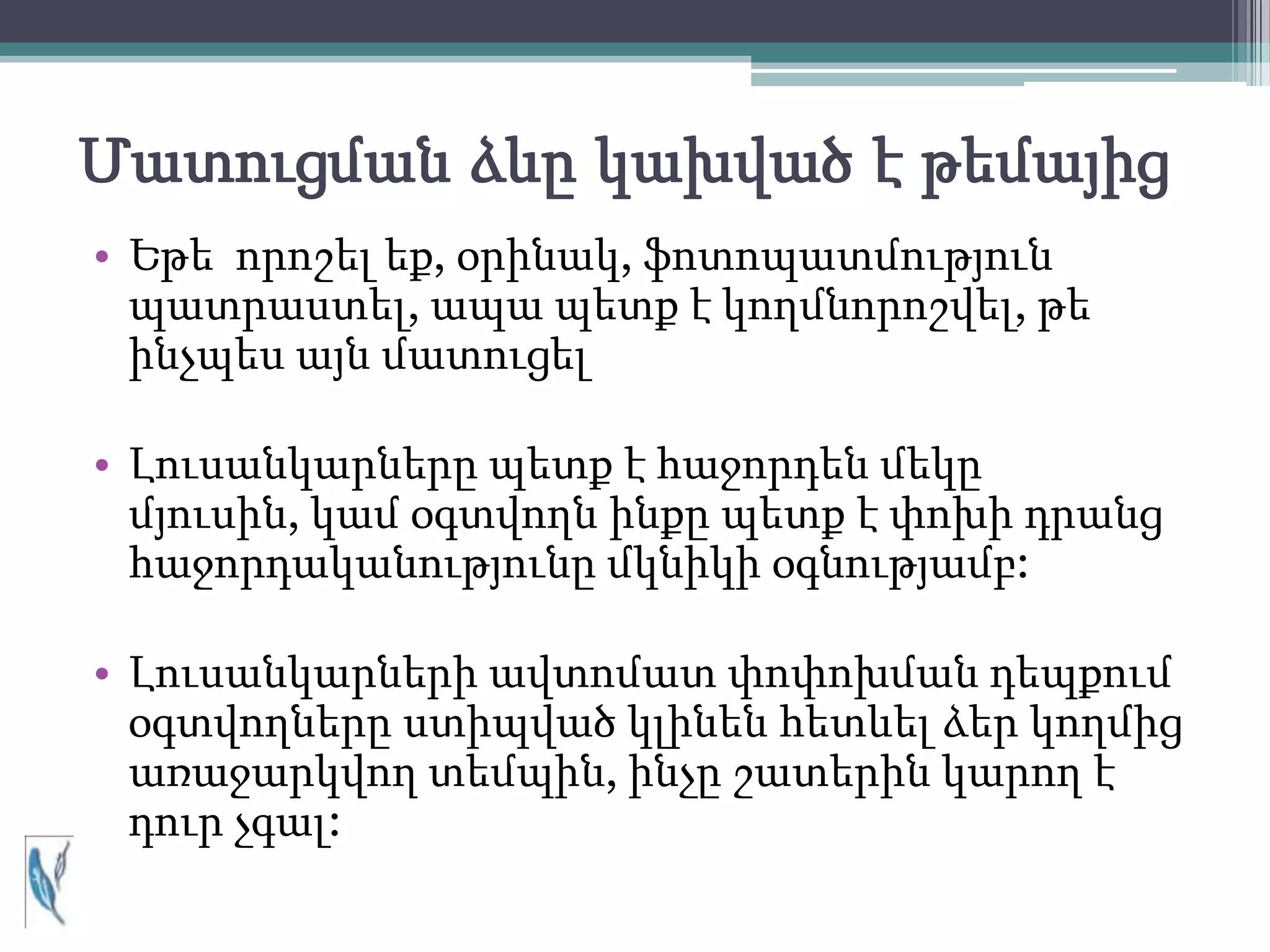 Մատուցման ձևը կախված է թեմայից
• Եթե որոշել եք, օրինակ, ֆոտոպատմություն
  պատրաստել, ապա պետք է կողմնորոշվել, թե
  ինչպես այն մատուցել

• Լուսանկարները պետք է հաջորդեն մեկը
  մյուսին, կամ օգտվողն ինքը պետք է փոխի դրանց
  հաջորդականությունը մկնիկի օգնությամբ:

• Լուսանկարների ավտոմատ փոփոխման դեպքում
  օգտվողները ստիպված կլինեն հետևել ձեր կողմից
  առաջարկվող տեմպին, ինչը շատերին կարող է
  դուր չգալ:
 