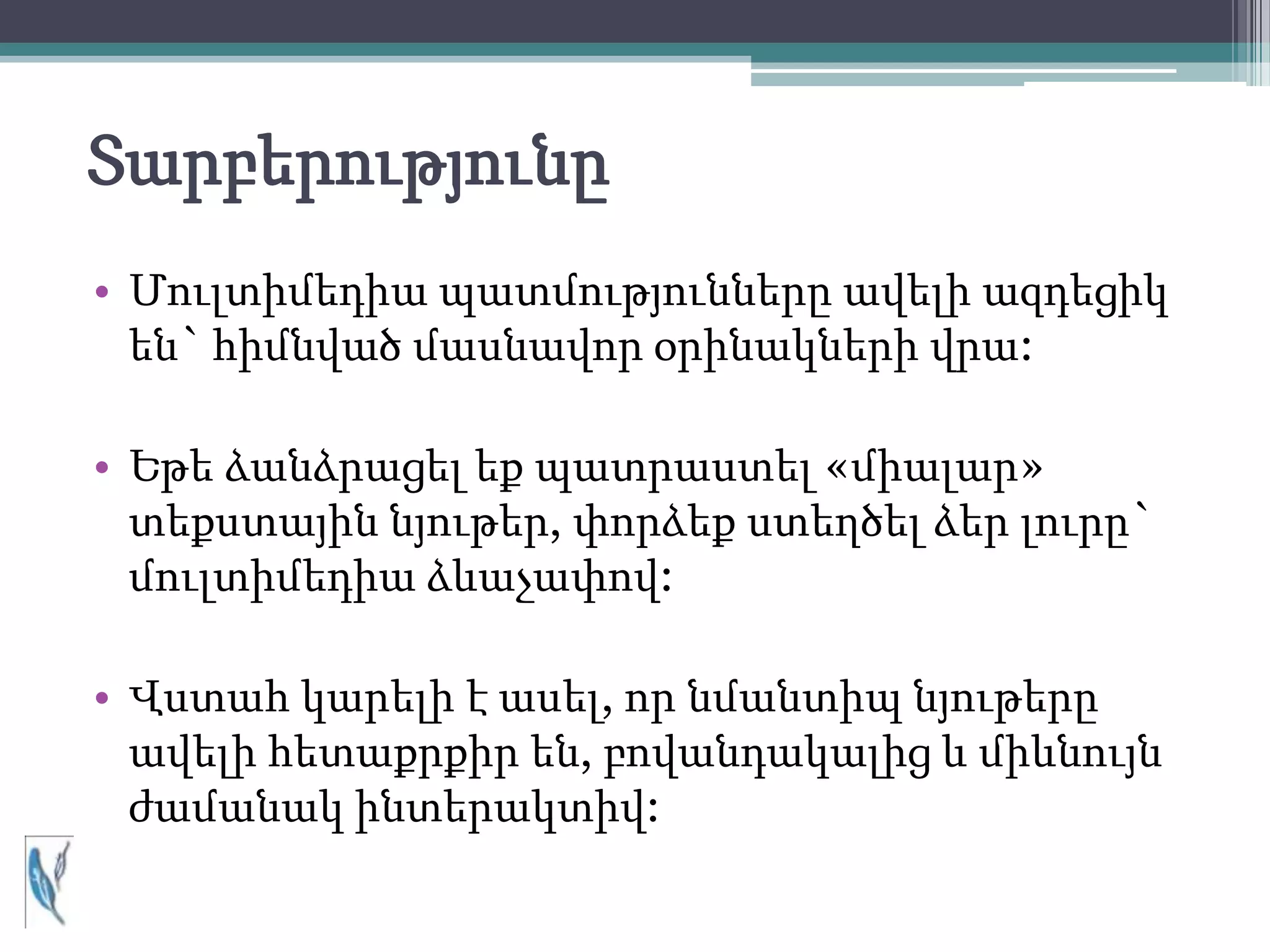 Տարբերությունը
• Մուլտիմեդիա պատմությունները ավելի ազդեցիկ
  են` հիմնված մասնավոր օրինակների վրա:

• Եթե ձանձրացել եք պատրաստել «միալար»
  տեքստային նյութեր, փորձեք ստեղծել ձեր լուրը`
  մուլտիմեդիա ձևաչափով:

• Վստահ կարելի է ասել, որ նմանտիպ նյութերը
  ավելի հետաքրքիր են, բովանդակալից և միևնույն
  ժամանակ ինտերակտիվ:
 