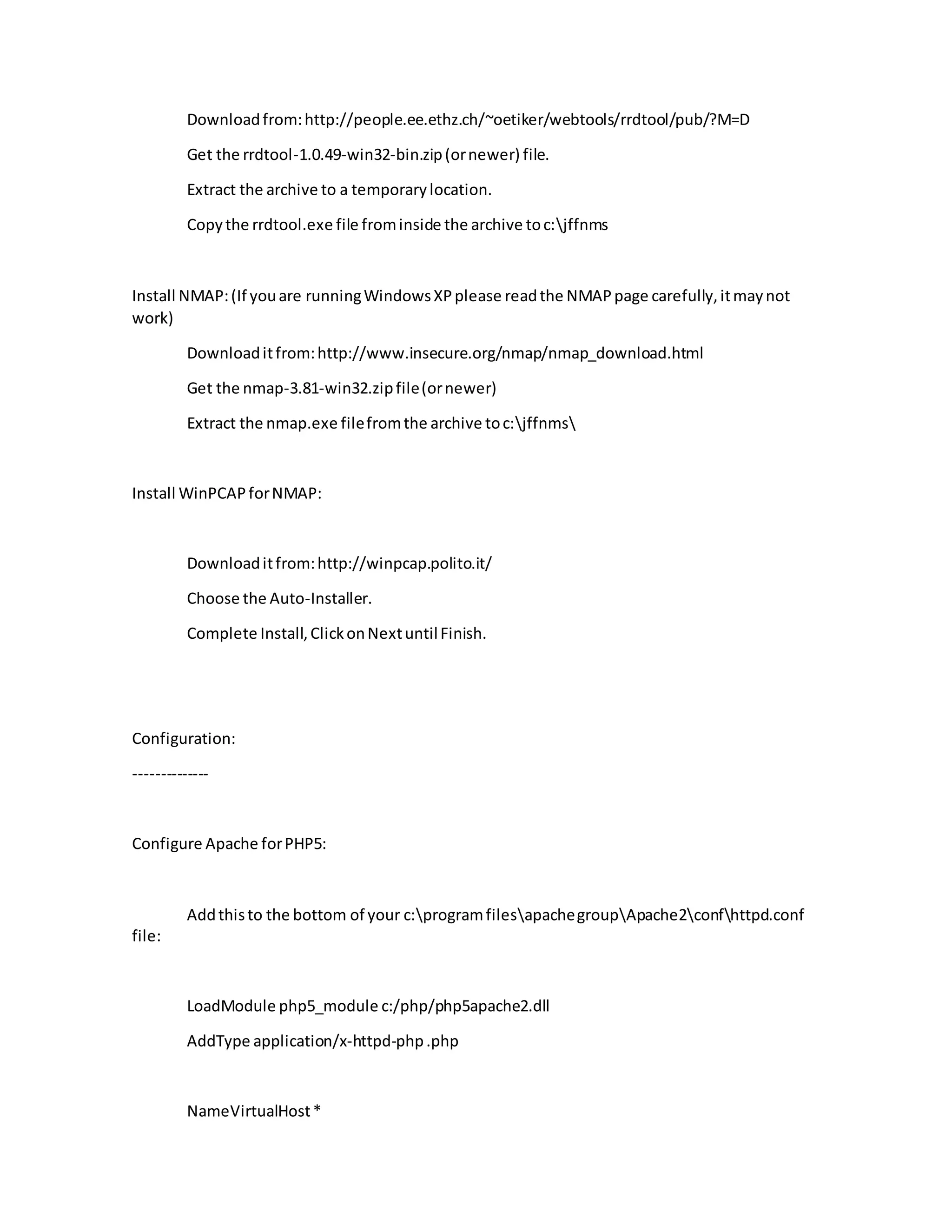 Downloadfrom:http://people.ee.ethz.ch/~oetiker/webtools/rrdtool/pub/?M=D
Get the rrdtool-1.0.49-win32-bin.zip(ornewer) file.
Extract the archive to a temporarylocation.
Copythe rrdtool.exe file frominside the archive toc:jffnms
Install NMAP:(If youare runningWindowsXPplease readthe NMAPpage carefully,itmaynot
work)
Downloaditfrom:http://www.insecure.org/nmap/nmap_download.html
Get the nmap-3.81-win32.zipfile(ornewer)
Extract the nmap.exe filefromthe archive toc:jffnms
Install WinPCAPforNMAP:
Downloaditfrom:http://winpcap.polito.it/
Choose the Auto-Installer.
Complete Install,ClickonNextuntilFinish.
Configuration:
--------------
Configure Apache forPHP5:
Addthisto the bottom of your c:programfilesapachegroupApache2confhttpd.conf
file:
LoadModule php5_module c:/php/php5apache2.dll
AddType application/x-httpd-php.php
NameVirtualHost*
 