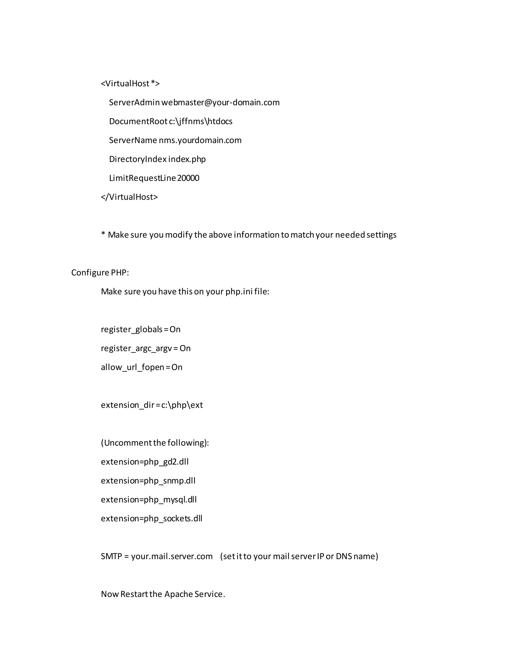<VirtualHost*>
ServerAdminwebmaster@your-domain.com
DocumentRootc:jffnmshtdocs
ServerName nms.yourdomain.com
DirectoryIndex index.php
LimitRequestLine20000
</VirtualHost>
* Make sure youmodify the above informationtomatchyour neededsettings
Configure PHP:
Make sure youhave thison your php.ini file:
register_globals=On
register_argc_argv= On
allow_url_fopen=On
extension_dir=c:phpext
(Uncommentthe following):
extension=php_gd2.dll
extension=php_snmp.dll
extension=php_mysql.dll
extension=php_sockets.dll
SMTP = your.mail.server.com (setitto your mail serverIPor DNSname)
NowRestartthe Apache Service.
 