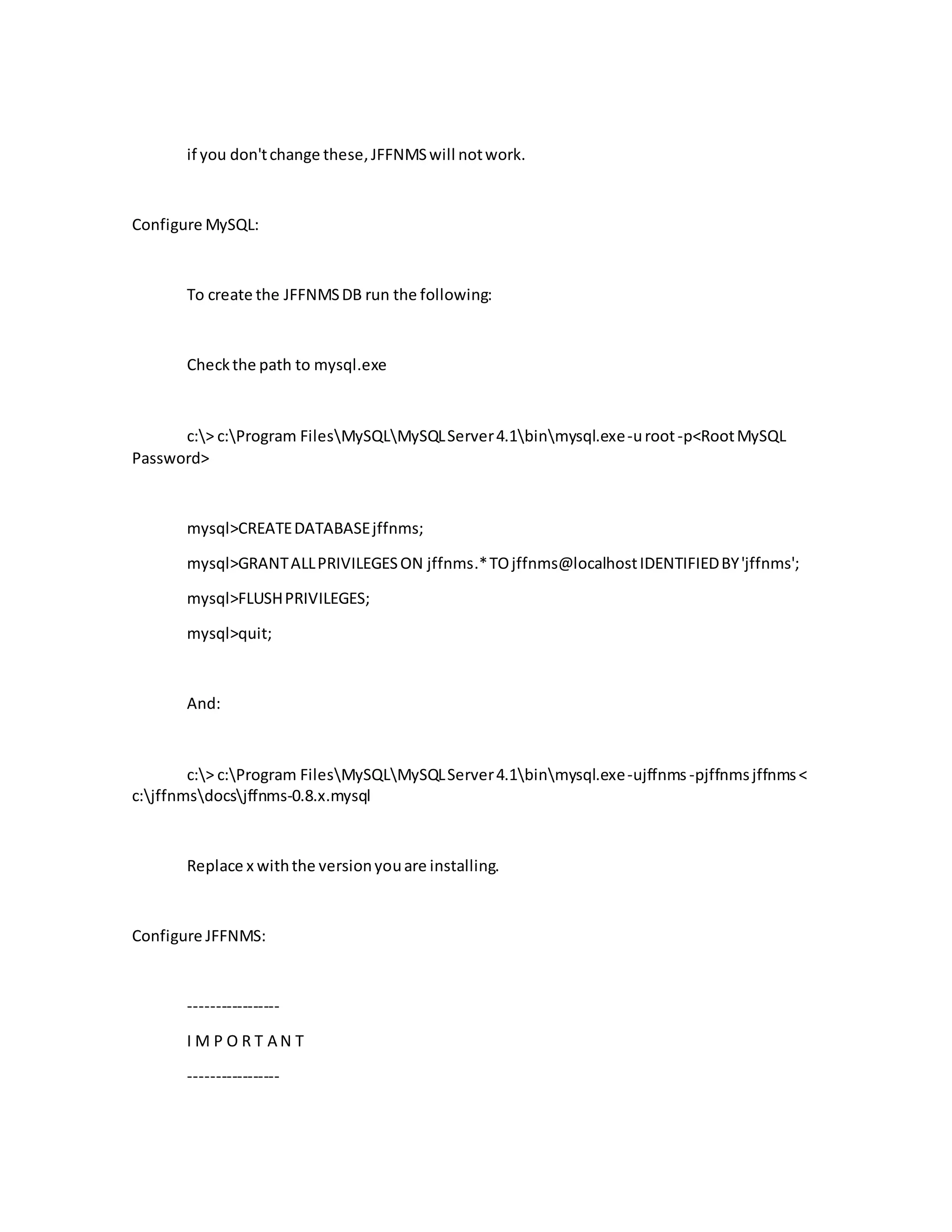 if you don'tchange these,JFFNMSwill notwork.
Configure MySQL:
To create the JFFNMSDB run the following:
Checkthe path to mysql.exe
c:> c:Program FilesMySQLMySQLServer4.1binmysql.exe-uroot-p<RootMySQL
Password>
mysql>CREATEDATABASEjffnms;
mysql>GRANTALLPRIVILEGESON jffnms.*TOjffnms@localhostIDENTIFIEDBY'jffnms';
mysql>FLUSHPRIVILEGES;
mysql>quit;
And:
c:> c:Program FilesMySQLMySQLServer4.1binmysql.exe-ujffnms -pjffnmsjffnms<
c:jffnmsdocsjffnms-0.8.x.mysql
Replace x withthe versionyouare installing.
Configure JFFNMS:
-----------------
I M P O R T A N T
-----------------
 
