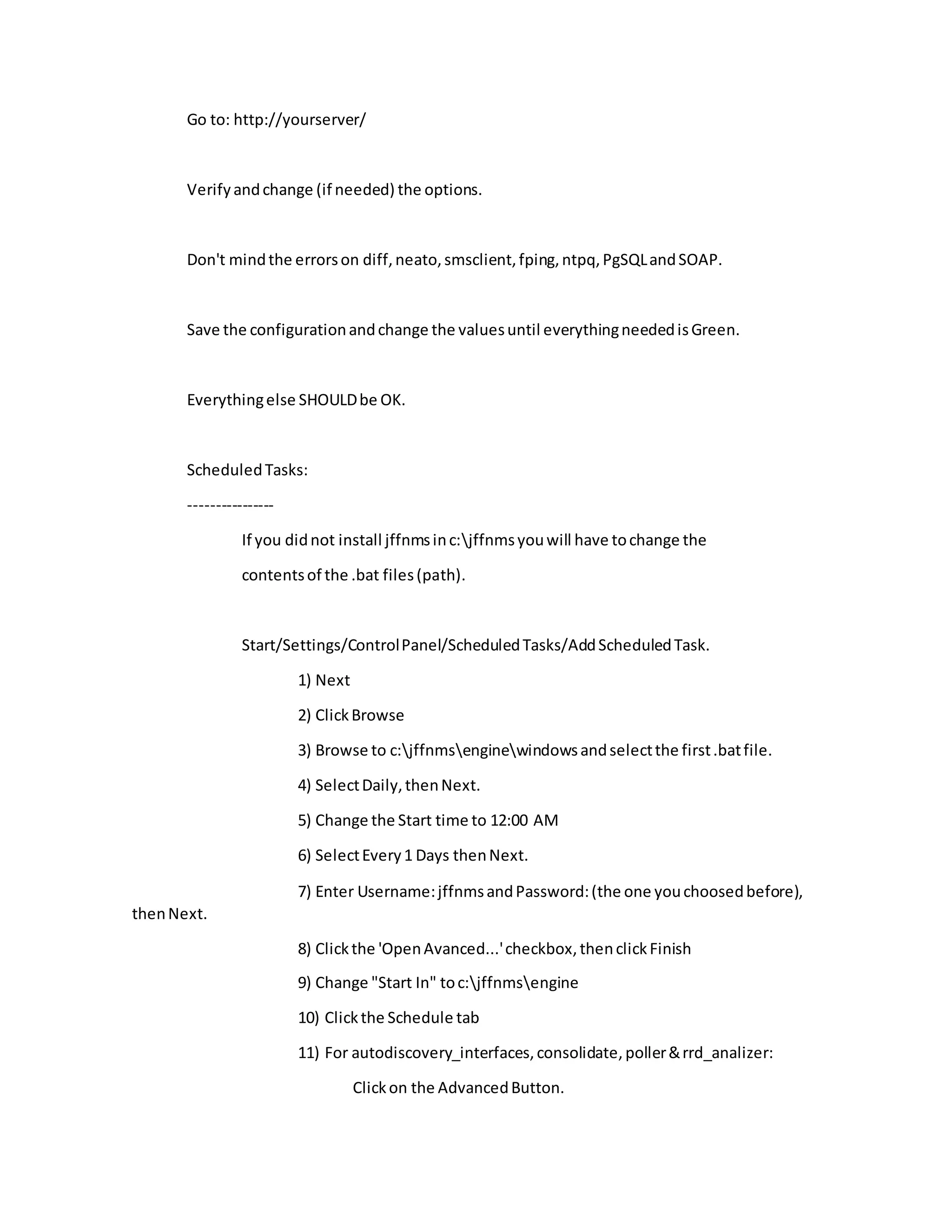 Go to: http://yourserver/
Verifyandchange (if needed) the options.
Don't mindthe errorson diff,neato,smsclient,fping,ntpq,PgSQLandSOAP.
Save the configurationandchange the valuesuntil everythingneededisGreen.
Everythingelse SHOULDbe OK.
ScheduledTasks:
----------------
If you didnot install jffnmsinc:jffnmsyouwill have tochange the
contentsof the .bat files(path).
Start/Settings/ControlPanel/ScheduledTasks/AddScheduledTask.
1) Next
2) ClickBrowse
3) Browse to c:jffnmsenginewindowsandselectthe first.batfile.
4) SelectDaily,thenNext.
5) Change the Start time to 12:00 AM
6) SelectEvery1 Days thenNext.
7) Enter Username:jffnmsandPassword:(the one youchoosedbefore),
thenNext.
8) Clickthe 'OpenAvanced...'checkbox,thenclickFinish
9) Change "Start In" toc:jffnmsengine
10) Clickthe Schedule tab
11) For autodiscovery_interfaces,consolidate,poller&rrd_analizer:
Clickon the AdvancedButton.
 