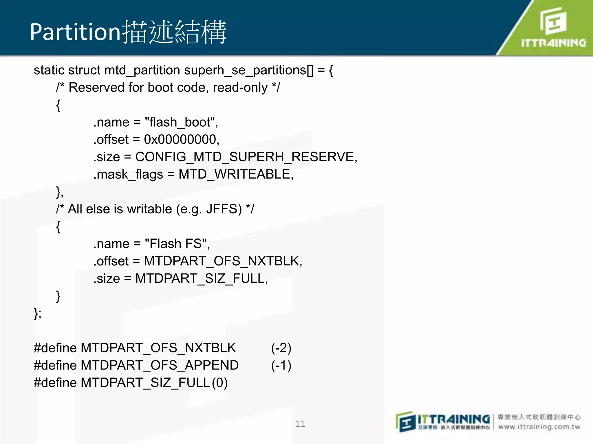 static struct mtd_partition superh_se_partitions[] = { 
/* Reserved for boot code, read-only */ 
{ 
.name = "flash_boot", 
.offset = 0x00000000, 
.size = CONFIG_MTD_SUPERH_RESERVE, 
.mask_flags = MTD_WRITEABLE, 
}, 
/* All else is writable (e.g. JFFS) */ 
{ 
.name = "Flash FS", 
.offset = MTDPART_OFS_NXTBLK, 
.size = MTDPART_SIZ_FULL, 
} 
}; 
#define MTDPART_OFS_NXTBLK (-2) 
#define MTDPART_OFS_APPEND (-1) 
#define MTDPART_SIZ_FULL(0) 
11 
Partition描述結構 
 