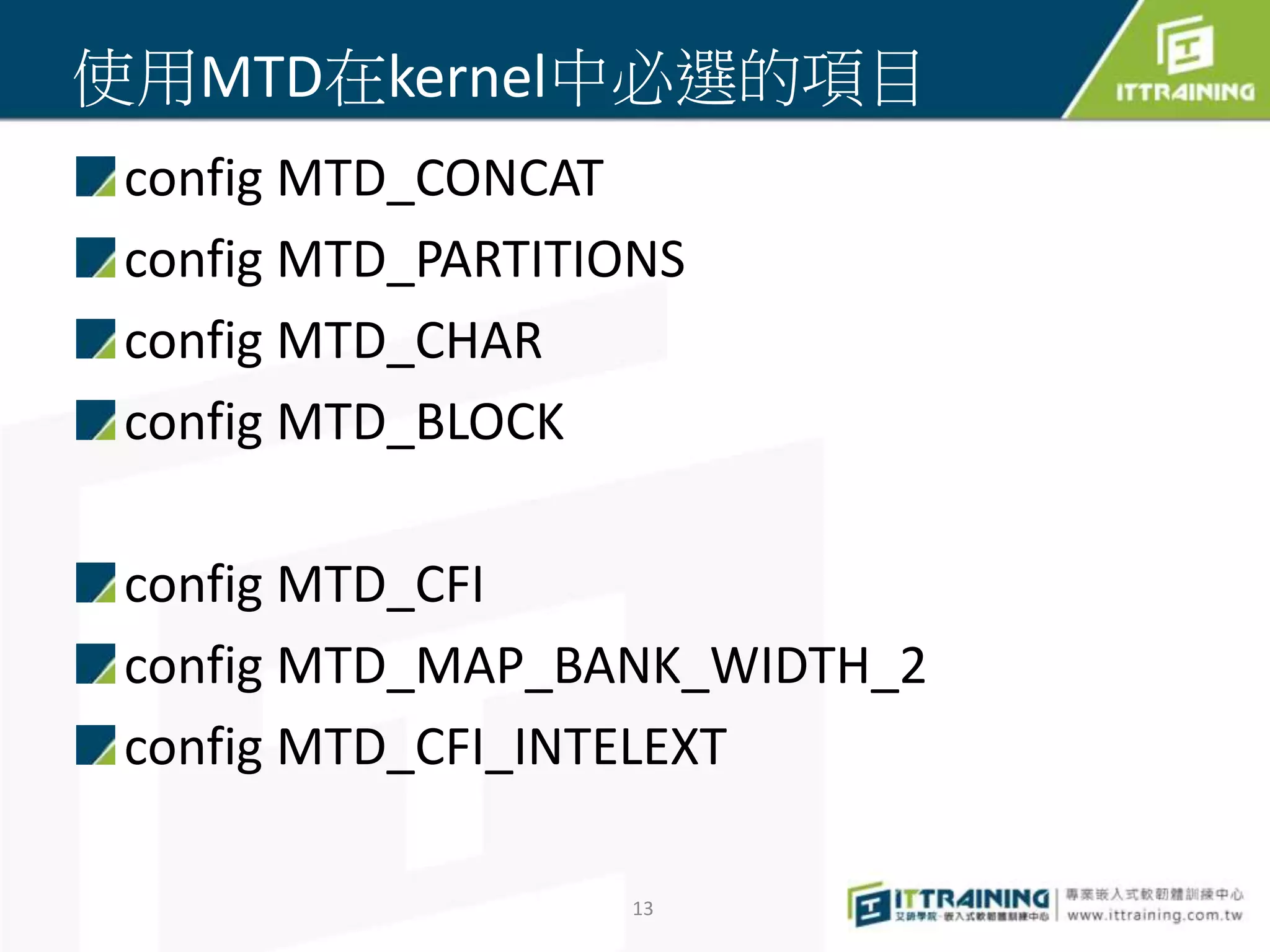 使用MTD在kernel中必選的項目 
config MTD_CONCAT 
config MTD_PARTITIONS 
config MTD_CHAR 
config MTD_BLOCK 
config MTD_CFI 
config MTD_MAP_BANK_WIDTH_2 
config MTD_CFI_INTELEXT 
13 
 