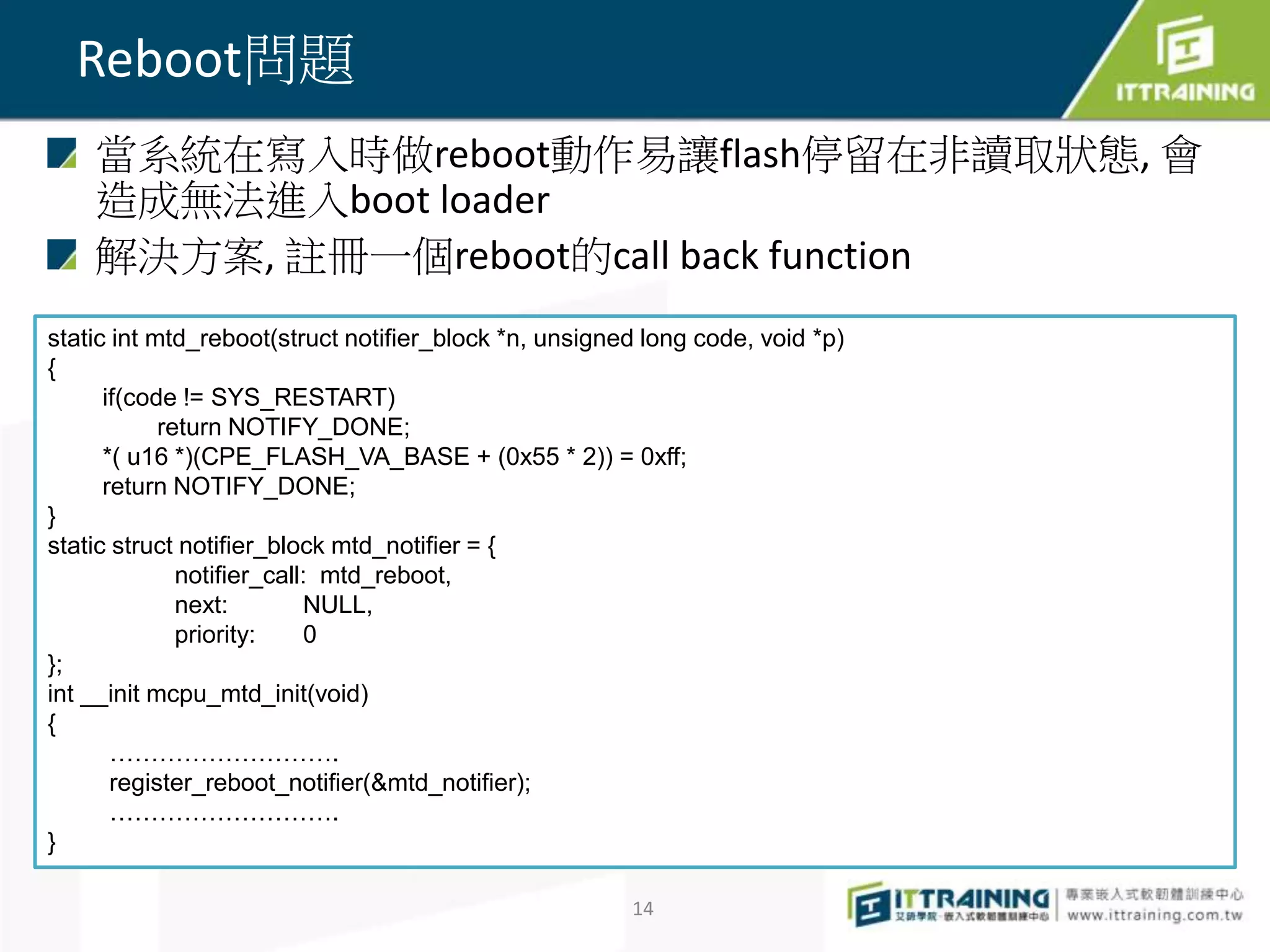 當系統在寫入時做reboot動作易讓flash停留在非讀取狀態, 會 
造成無法進入boot loader 
解決方案, 註冊一個reboot的call back function 
14 
Reboot問題 
static int mtd_reboot(struct notifier_block *n, unsigned long code, void *p) 
{ 
if(code != SYS_RESTART) 
return NOTIFY_DONE; 
*( u16 *)(CPE_FLASH_VA_BASE + (0x55 * 2)) = 0xff; 
return NOTIFY_DONE; 
} 
static struct notifier_block mtd_notifier = { 
notifier_call: mtd_reboot, 
next: NULL, 
priority: 0 
}; 
int __init mcpu_mtd_init(void) 
{ 
………………………. 
register_reboot_notifier(&mtd_notifier); 
………………………. 
} 
