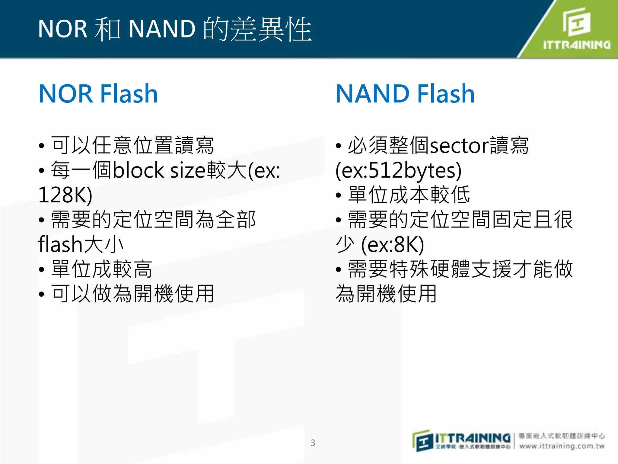 NOR 和NAND 的差異性 
3 
NOR Flash 
• 可以任意位置讀寫 
• 每一個block size較大(ex: 
128K) 
• 需要的定位空間為全部 
flash大小 
• 單位成較高 
• 可以做為開機使用 
NAND Flash 
• 必須整個sector讀寫 
(ex:512bytes) 
• 單位成本較低 
• 需要的定位空間固定且很 
少(ex:8K) 
• 需要特殊硬體支援才能做 
為開機使用 
 
