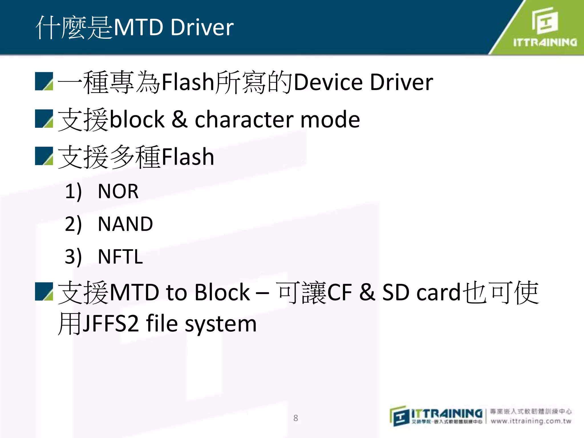 一種專為Flash所寫的Device Driver 
支援block & character mode 
支援多種Flash 
1) NOR 
2) NAND 
3) NFTL 
支援MTD to Block – 可讓CF & SD card也可使 
用JFFS2 file system 
8 
什麼是MTD Driver 
 