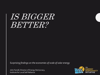 IS BIGGER
BETTER?
Surprising findings on the economies of scale of solar energy
John Farrell, Director of Energy Democracy,
Institute for Local Self-Reliance
 