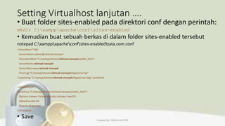 Setting Virtualhost lanjutan ….
• Buat folder sites-enabled pada direktori conf dengan perintah:
mkdir C:xamppapacheconfsites-enabled
• Kemudian buat sebuah berkas di dalam folder sites-enabled tersebut
notepad C:xamppapacheconfsites-enabledtata.com.conf
<VirtualHost *:80>
ServerAdmin admin@rahmad.riansyah
DocumentRoot "C:/xampp/vhosts/rahmad.riansyah/public_html"
ServerName rahmad.riansyah
ServerAlias www.rahmad.riansyah
ErrorLog "C:/xampp/vhosts/rahmad.riansyah/logs/error.log"
CustomLog "C:/xampp/vhosts/rahmad.riansyah/logs/access.log" combined
</VirtualHost>
<Directory "C:/xampp/vhosts/rahmad.riansyah/public_html">
Options Indexes FollowSymLinks Includes ExecCGI
AllowOverride All
Require all granted
</Directory>
• Save Created By: FADHILLA ELITA
 