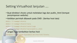 Setting Virtualhost lanjutan ….
• Buat direktori vhosts untuk meletakan logs dan public_html (tempat
penyimpanan website)
• Ketikkan perintah dibawah pada CMD : (berkas host tata)
mkdir C:xamppvhosts
mkdir C:xamppvhoststata
mkdir C:xamppvhoststatalogs
mkdir C:xamppvhoststatapublic_html
• Jangan lupa tambahkan berkas host
notepad C:WindowsSystem32driversetchosts
Created By: FADHILLA ELITA
 