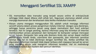 Mengganti Sertifikat SSL XAMPP
• SSL memastikan data transaksi yang terjadi secara online di enkripsi/acak
sehingga tidak dapat dibaca oleh pihak lain. Kegunaan utamanya adalah untuk
menjaga keamanan dan kerahasiaan data ketika melakukan transaksi.
• Alasan utama mengapa menggunakan SSL adalah untuk menjaga informasi
sensitif selama dalam proses pengiriman melalui Internet dengan cara dienkripsi,
sehingga hanya penerima pesan yang dapat memahami dari hasil enkripsi
tersebut. Hal ini sangat penting, karena informasi yang kita kirimkan di Internet
membutuhkan proses perjalanan dari komputer ke komputer sampai mencapai
server tujuan. Komputer lain yang ada diantara Anda dan server dapat melihat
nomor Kartu Kredit Anda, username dan passwords, dan informasi sensitive
lainnya bila hal ini tidak dienkripsi dengan Sertifikat SSL. Ketika sertifikat SSL
digunakan, informasi menjadi tidak dapat terbaca oleh siapapun kecuali ke server
yang memang dituju saat mengirim informasi tersebut. Hal ini melindungi
informasi tersebut dari hackers dan pencuri identitas.
Created By: FADHILLA ELITA
 