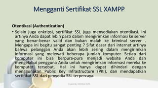 Mengganti Sertifikat SSL XAMPP
Otentikasi (Authentication)
• Selain juga enkripsi, sertifikat SSL juga menyediakan otentikasi. Ini
artinya Anda dapat lebih pasti dalam mengirimkan informasi ke server
yang benar-benar valid dan bukan malah ke kriminal server .
Mengapa ini begitu sangat penting ? Sifat dasar dari internet artinya
bahwa pelanggan Anda akan lebih sering dalam mengirimkan
informasi yang melewati beberapa jumlah komputer. Setiap dari
komputer ini bisa berpura-pura menjadi website Anda dan
mengelabui pengguna Anda untuk mengirimkan informasi mereka ke
komputer tersebut. Hal ini hanya dapat dihindari dengan
menggunakan Public Key Infrastructure (PKI), dan mendapatkan
sertifikat SSL dari penyedia SSL terpercaya.
Created By: FADHILLA ELITA
 