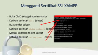 Mengganti Sertifikat SSL XAMPP
- Buka CMD sebagai administrator
- Ketikan perintah cd  (enter)
- Buat folder sslcert
- Ketikan perintah mkdir sslcert (enter)
- Masuk kedalam folder sslcert
- Ketikan perintah cd sslcert (enter)
Created By: FADHILLA ELITA
 