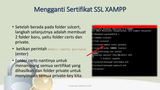 Mengganti Sertifikat SSL XAMPP
• Setelah berada pada folder sslcert,
langkah selanjutnya adalah membuat
2 folder baru, yaitu folder certs dan
private.
• ketikan perintah mkdir certs private
(enter)
• Folder certs nantinya untuk
menampung semua sertifikat yang
dihasilkan dan folder private untuk
menyimpan semua private-key kita.
Created By: FADHILLA ELITA
 