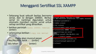 Mengganti Sertifikat SSL XAMPP
• Sekarang buat sebuah berkas bernama
serial, dan isi dengan 100001. Berkas
serial ini nantinya digunakan untuk
otomatis memberi nomor serial untuk
setiap sertifikat yang dihasilkan.
• ketikan perintah : echo 100001 >serial
(enter)
• selanjutnya ketikan : copy con serial
(enter)
100001 maka akan muncul pesan
<Yes/No/All> :ketik All (enter)
lalu tekan ctrl + z (enter)
Created By: FADHILLA ELITA
 