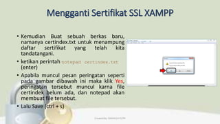 Mengganti Sertifikat SSL XAMPP
• Kemudian Buat sebuah berkas baru,
namanya certindex.txt untuk menampung
daftar sertifikat yang telah kita
tandatangani.
• ketikan perintah notepad certindex.txt
(enter)
• Apabila muncul pesan peringatan seperti
pada gambar dibawah ini maka klik Yes,
peringatan tersebut muncul karna file
certindex belum ada, dan notepad akan
membuat file tersebut.
• Lalu Save (ctrl + s)
Created By: FADHILLA ELITA
 
