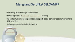 Mengganti Sertifikat SSL XAMPP
• Sekarang buat konfigurasi OpenSSL
• Ketikan perintah notepad openssl.cnf (enter)
• Apabila muncul pesan peringatan seperti pada gambar sebelumnya maka
klik saja Yes.
• Lalu copy-paste baris baris berikut :
#
# OpenSSL configuration file.
#
# Establish working directory.
Created By: FADHILLA ELITA
 
