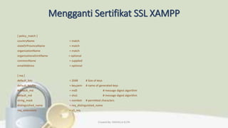 Mengganti Sertifikat SSL XAMPP
[ policy_match ]
countryName = match
stateOrProvinceName = match
organizationName = match
organizationalUnitName = optional
commonName = supplied
emailAddress = optional
[ req ]
default_bits = 2048 # Size of keys
default_keyfile = key.pem # name of generated keys
#default_md = md5 # message digest algorithm
default_md = sha1 # message digest algorithm
string_mask = nombstr # permitted characters
distinguished_name = req_distinguished_name
req_extensions = v3_req
Created By: FADHILLA ELITA
 