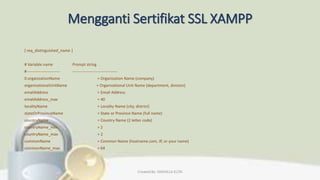 Mengganti Sertifikat SSL XAMPP
[ req_distinguished_name ]
# Variable name Prompt string
#------------------------- ----------------------------------
0.organizationName = Organization Name (company)
organizationalUnitName = Organizational Unit Name (department, division)
emailAddress = Email Address
emailAddress_max = 40
localityName = Locality Name (city, district)
stateOrProvinceName = State or Province Name (full name)
countryName = Country Name (2 letter code)
countryName_min = 2
countryName_max = 2
commonName = Common Name (hostname.com, IP, or your name)
commonName_max = 64
Created By: FADHILLA ELITA
 