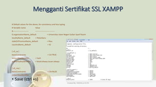 Mengganti Sertifikat SSL XAMPP
# Default values for the above, for consistency and less typing.
# Variable name Value
#------------------------ ------------------------------
0.organizationName_default = Universitas Islam Negeri Sultan Syarif Kasim
localityName_default = Pekanbaru
stateOrProvinceName_default = Riau
countryName_default = ID
[ v3_ca ]
basicConstraints = CA:TRUE
subjectKeyIdentifier = hash
authorityKeyIdentifier = keyid:always,issuer:always
[ v3_req ]
basicConstraints = CA:FALSE
subjectKeyIdentifier = hash
• Save (ctrl +s)
Created By: FADHILLA ELITA
 