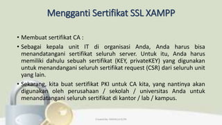 Mengganti Sertifikat SSL XAMPP
• Membuat sertifikat CA :
• Sebagai kepala unit IT di organisasi Anda, Anda harus bisa
menandatangani sertifikat seluruh server. Untuk itu, Anda harus
memiliki dahulu sebuah sertifikat (KEY, privateKEY) yang digunakan
untuk menandangani seluruh sertifikat request (CSR) dari seluruh unit
yang lain.
• Sekarang, kita buat sertifikat PKI untuk CA kita, yang nantinya akan
digunakan oleh perusahaan / sekolah / universitas Anda untuk
menandatangani seluruh sertifikat di kantor / lab / kampus.
Created By: FADHILLA ELITA
 