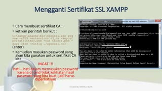 Mengganti Sertifikat SSL XAMPP
• Cara membuat sertifikat CA :
• ketikan perintah berikut :
C:xamppapachebinopenssl.exe req -
new -x509 -extensions v3_ca -keyout
privateCAkey.pem -out CAcert.pem -
days 3650 -config ./openssl.cnf
(enter)
• Kemudian masukan password yang
akan kita gunakan untuk sertifikat CA
kita
INGAT !!!
hati – hati dalam memasukan password
karena di cmd tidak kelihatan hasil
password yang kita buat, jadi harus
diperhatikan
Created By: FADHILLA ELITA
 
