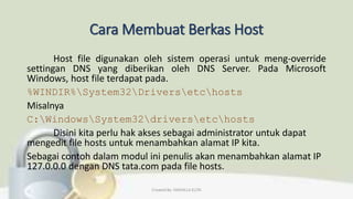 Cara Membuat Berkas Host
Host file digunakan oleh sistem operasi untuk meng-override
settingan DNS yang diberikan oleh DNS Server. Pada Microsoft
Windows, host file terdapat pada.
%WINDIR%System32Driversetchosts
Misalnya
C:WindowsSystem32driversetchosts
Disini kita perlu hak akses sebagai administrator untuk dapat
mengedit file hosts untuk menambahkan alamat IP kita.
Sebagai contoh dalam modul ini penulis akan menambahkan alamat IP
127.0.0.0 dengan DNS tata.com pada file hosts.
Created By: FADHILLA ELITA
 