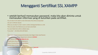 Mengganti Sertifikat SSL XAMPP
• setelah berhasil memasukan password, maka kita akan diminta untuk
memasukan informasi yang di butuhkan pada sertifikat.
You are about to be asked to enter information that will be incorporated
into your certificate request.
What you are about to enter is what is called a Distinguished Name or a DN.
There are quite a few fields but you can leave some blank
For some fields there will be a default value,
If you enter '.', the field will be left blank.
-----
Organization Name (company) [Universitas Islam Negeri Sultan Syarif Kasim]:
Organizational Unit Name (department, division) []:SIF2014
Email Address []:fadhilla.elita@gmail.com
Locality Name (city, district) [Pekanbaru]:
State or Province Name (full name) [Riau]:
Country Name (2 letter code) [ID]:
Common Name (hostname.com, IP, or your name) []:tata.com
Created By: FADHILLA ELITA
 