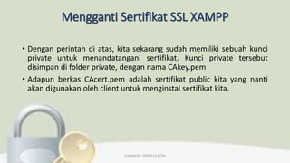 Mengganti Sertifikat SSL XAMPP
• Dengan perintah di atas, kita sekarang sudah memiliki sebuah kunci
private untuk menandatangani sertifikat. Kunci private tersebut
disimpan di folder private, dengan nama CAkey.pem
• Adapun berkas CAcert.pem adalah sertifikat public kita yang nanti
akan digunakan oleh client untuk menginstal sertifikat kita.
Created By: FADHILLA ELITA
 
