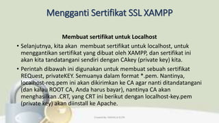Mengganti Sertifikat SSL XAMPP
Membuat sertifikat untuk Localhost
• Selanjutnya, kita akan membuat sertifikat untuk localhost, untuk
menggantikan sertifikat yang dibuat oleh XAMPP, dan sertifikat ini
akan kita tandatangani sendiri dengan CAkey (private key) kita.
• Perintah dibawah ini digunakan untuk membuat sebuah sertifikat
REQuest, privateKEY. Semuanya dalam format *.pem. Nantinya,
localhost-req.pem ini akan dikirimkan ke CA agar nanti ditandatangani
(dan kalau ROOT CA, Anda harus bayar), nantinya CA akan
menghasilkan .CRT, yang CRT ini berikut dengan localhost-key.pem
(private key) akan diinstall ke Apache.
Created By: FADHILLA ELITA
 