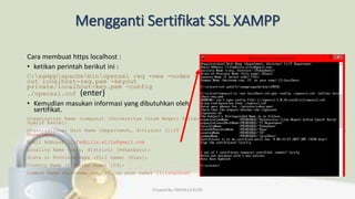 Mengganti Sertifikat SSL XAMPP
Cara membuat https localhost :
• ketikan perintah berikut ini :
C:xamppapachebinopenssl req -new -nodes -
out localhost-req.pem -keyout
private/localhost-key.pem -config
./openssl.cnf (enter)
• Kemudian masukan informasi yang dibutuhkan oleh
sertifikat.
Organization Name (company) [Universitas Islam Negeri Sultan
Syarif Kasim]:
Organizational Unit Name (department, division) []:IT
Department
Email Address []:fadhilla.elita@gmail.com
Locality Name (city, district) [Pekanbaru]:
State or Province Name (full name) [Riau]:
Country Name (2 letter code) [ID]:
Common Name (hostname.com, IP, or your name) []:localhost
Created By: FADHILLA ELITA
 
