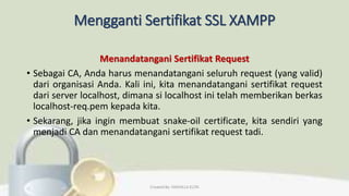 Mengganti Sertifikat SSL XAMPP
Menandatangani Sertifikat Request
• Sebagai CA, Anda harus menandatangani seluruh request (yang valid)
dari organisasi Anda. Kali ini, kita menandatangani sertifikat request
dari server localhost, dimana si localhost ini telah memberikan berkas
localhost-req.pem kepada kita.
• Sekarang, jika ingin membuat snake-oil certificate, kita sendiri yang
menjadi CA dan menandatangani sertifikat request tadi.
Created By: FADHILLA ELITA
 
