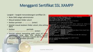 Mengganti Sertifikat SSL XAMPP
Langkah – langkah menandatangani sertifikat CA :
• Buka CMD sebgai administrator
• Masuk kedalam folder sslcert
• Ketikan perintah cd sslcert (enter)
• Setelah masuk kedalam folder sslcert, kita setting
PATH
• Ketikan perintah set
path=C:xamppapachebin;%PATH% (enter)
• Setelah selesai menyeting path untul ssl maka
selanjutnya yang akan kita lakukan adalah
menandatangani sertifikat request dari localhost-
req.pem tadi, gunakan perintah:
openssl ca -out localhost.crt.pem -config
./openssl.cnf -infiles localhost-req.pem
(enter)
Created By: FADHILLA ELITA
 