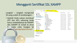 Mengganti Sertifikat SSL XAMPP
Langkah – langkah menginstal
SA yang sudah di tandatangani :
• Setelah Anda sukses membuat
CRT dan KEY, sekarang Anda
harus meletakkanya ke XAMPP.
Jika XAMPP di install di drive
C:, maka coba navigasi ke
folder C:xamppapacheconf
Created By: FADHILLA ELITA
 