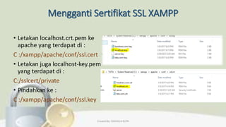 Mengganti Sertifikat SSL XAMPP
• Letakan localhost.crt.pem ke
apache yang terdapat di :
C :/xampp/apache/conf/ssl.cert
• Letakan juga localhost-key.pem
yang terdapat di :
C:/sslcert/private
• Pindahkan ke :
C :/xampp/apache/conf/ssl.key
Created By: FADHILLA ELITA
 