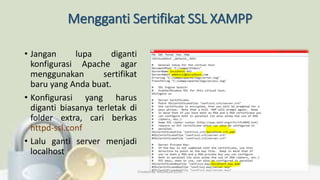 Mengganti Sertifikat SSL XAMPP
• Jangan lupa diganti
konfigurasi Apache agar
menggunakan sertifikat
baru yang Anda buat.
• Konfigurasi yang harus
diganti biasanya terletak di
folder extra, cari berkas
httpd-ssl.conf
• Lalu ganti server menjadi
localhost
Created By: FADHILLA ELITA
 
