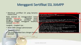 Mengganti Sertifikat SSL XAMPP
• Membuat sertifikat CA yang benama
(nama.com)
Pada tutorial ini menggunakan nama
domain tata.com. Carannya sama
dengan membuat sertifikat untuk
localhost tinggal mengganti localhost
menjadi tata.com
Langkah – langkah nya :
• Buka CMD sebagai administrator
• Masuk ke sslcert
• Lalu buat sertifikat baru dengan ketikan
perintah :
openssl ca -out tata.com.crt.pem -
config ./openssl.cnf -infiles
tata.com-req.pem (enter)
Created By: FADHILLA ELITA
 