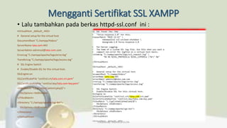 Mengganti Sertifikat SSL XAMPP
• Lalu tambahkan pada berkas httpd-ssl.conf ini :
<VirtualHost _default_:443>
# General setup for the virtual host
DocumentRoot "C:/xampp/htdocs"
ServerName tata.com:443
ServerAdmin adminssl@tata.com.com
ErrorLog "C:/xampp/apache/logs/error.log"
TransferLog "C:/xampp/apache/logs/access.log"
# SSL Engine Switch:
# Enable/Disable SSL for this virtual host.
SSLEngine on
SSLCertificateFile "conf/ssl.crt/tata.com.crt.pem"
SSLCertificateKeyFile "conf/ssl.key/tata.com-key.pem"
<FilesMatch ".(cgi|shtml|phtml|php)$">
SSLOptions +StdEnvVars
</FilesMatch>
<Directory "C:/xampp/apache/cgi-bin">
SSLOptions +StdEnvVars
</Directory>
</VirtualHost>
Created By: FADHILLA ELITA
 
